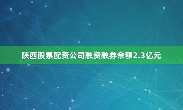 陕西股票配资公司融资融券余额2.3亿元