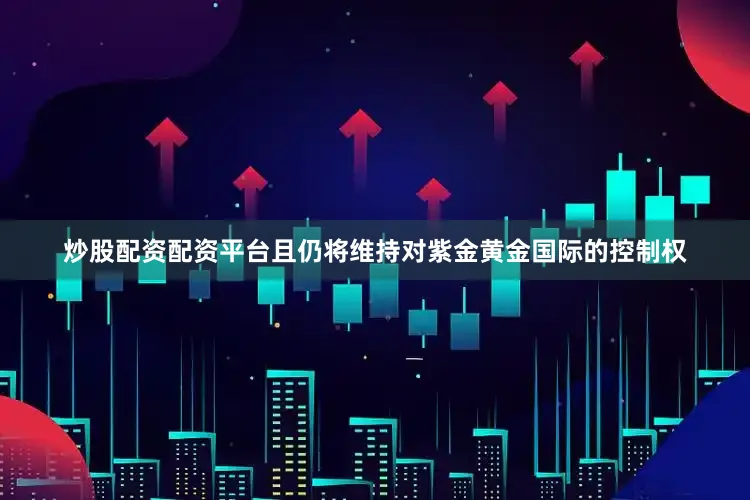 炒股配资配资平台且仍将维持对紫金黄金国际的控制权