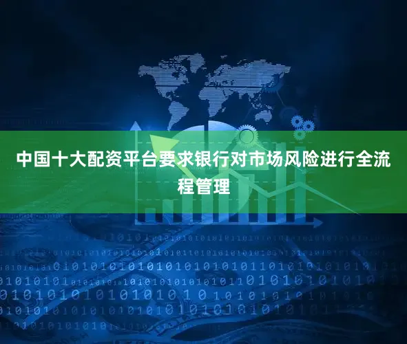 中国十大配资平台要求银行对市场风险进行全流程管理