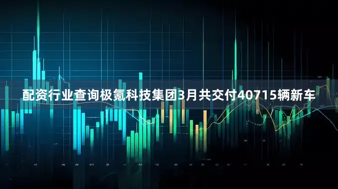 配资行业查询极氪科技集团3月共交付40715辆新车