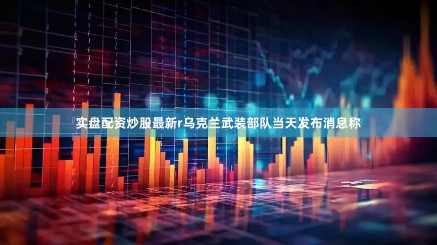 实盘配资炒股最新r乌克兰武装部队当天发布消息称