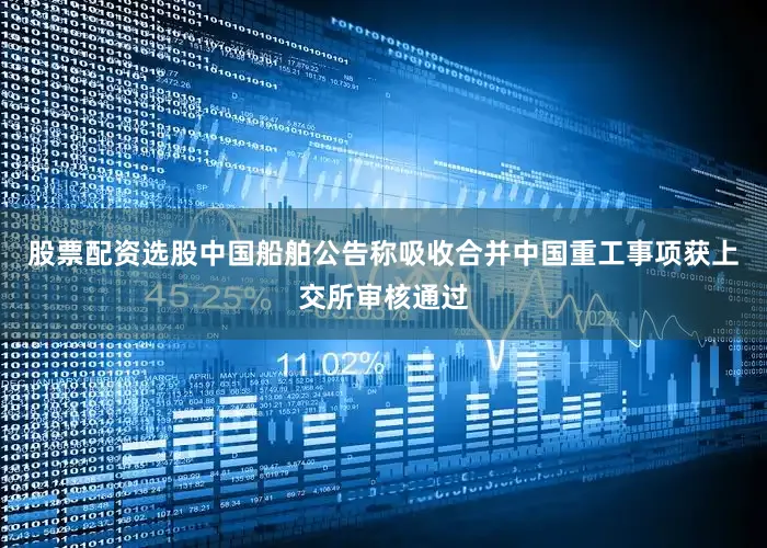 股票配资选股中国船舶公告称吸收合并中国重工事项获上交所审核通过