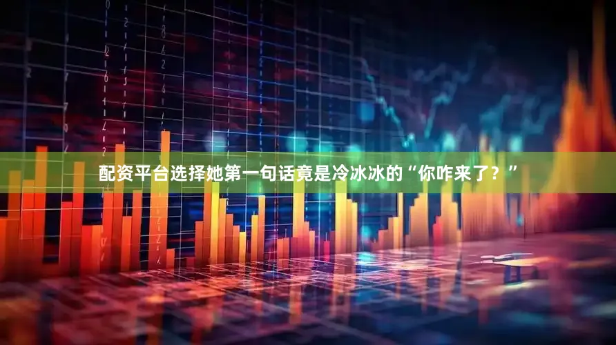 配资平台选择她第一句话竟是冷冰冰的“你咋来了？”