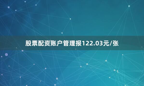 股票配资账户管理报122.03元/张