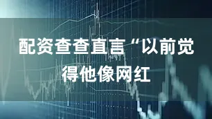 配资查查直言“以前觉得他像网红